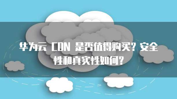 华为云 CDN 是否值得购买?安全性和真实性如何?