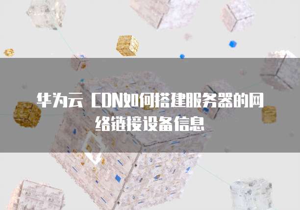 华为云 CDN如何搭建服务器的网络链接设备信息