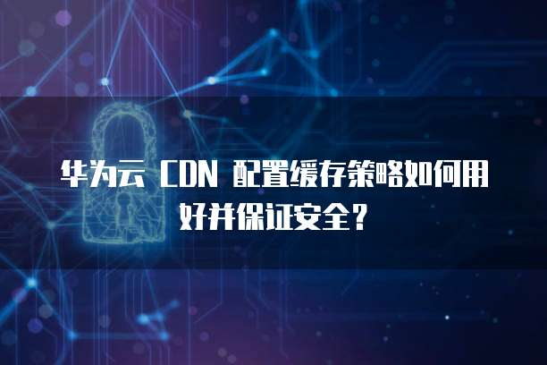华为云 CDN 配置缓存策略如何用好并保证安全?