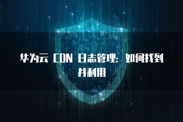 华为云 CDN 日志管理:如何找到并利用