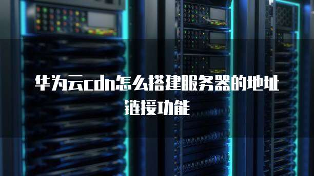 华为云cdn怎么搭建服务器的地址链接功能
