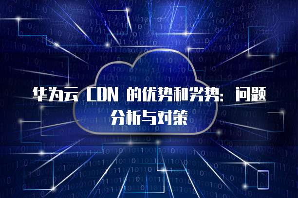 华为云 CDN 的优势和劣势:问题分析与对策