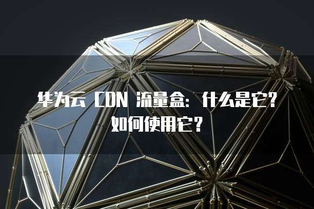 华为云 CDN 流量盒:什么是它?如何使用它?
