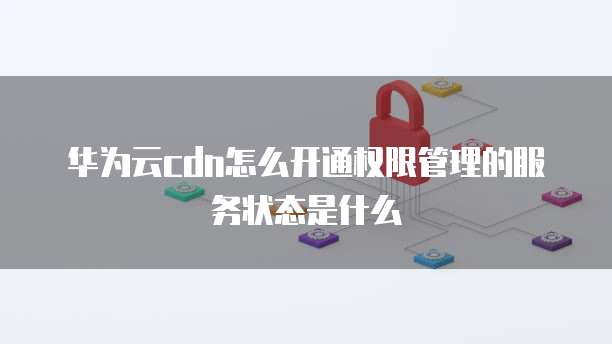 华为云cdn怎么开通权限管理的服务状态是什么