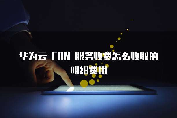华为云 CDN 服务收费怎么收取的明细费用