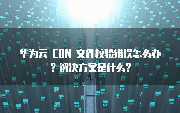 华为云 CDN 文件校验错误怎么办?解决方案是什么?