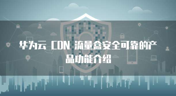 华为云 CDN 流量盒安全可靠的产品功能介绍
