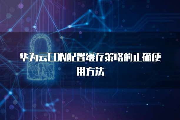 华为云CDN配置缓存策略的正确使用方法
