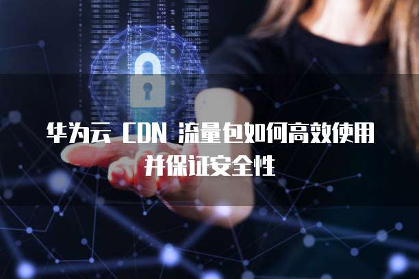 华为云 CDN 流量包如何高效使用并保证安全性