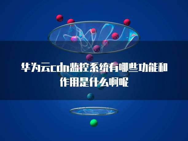 华为云cdn监控系统有哪些功能和作用是什么啊呢