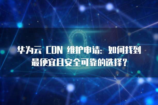 华为云 CDN 维护申请:如何找到最便宜且安全可靠的选择?