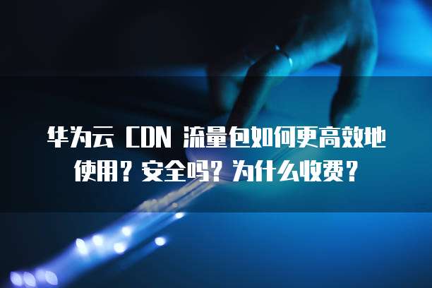 华为云 CDN 流量包如何更高效地使用？安全吗？为什么收费？