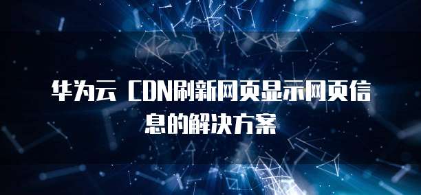 华为云 CDN刷新网页显示网页信息的解决方案