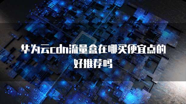 华为云cdn流量盒在哪买便宜点的好推荐吗