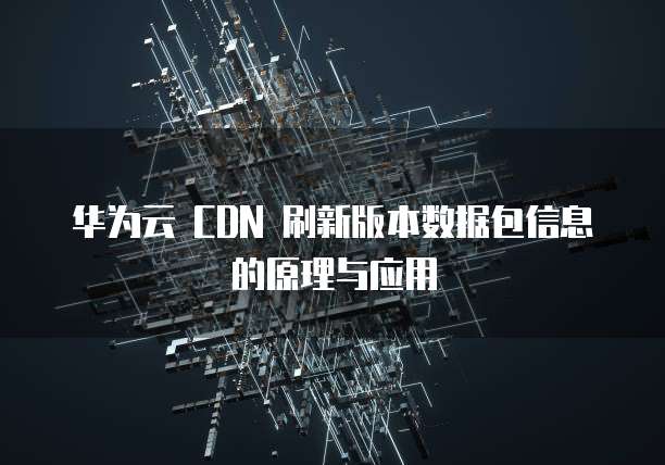 华为云 CDN 刷新版本数据包信息的原理与应用