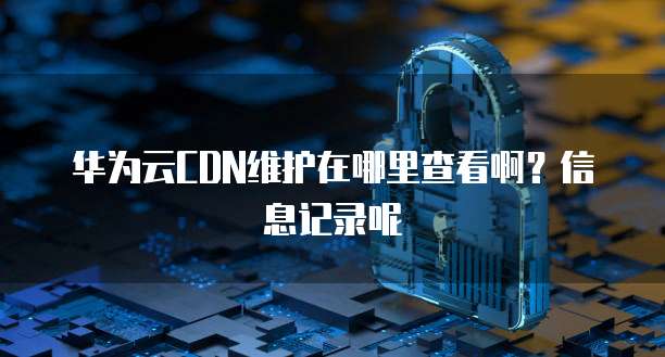 华为云CDN维护在哪里查看啊?信息记录呢