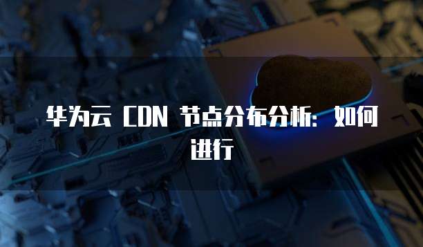 华为云 CDN 节点分布分析:如何进行