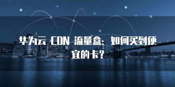 华为云 CDN 流量盒:如何买到便宜的卡?