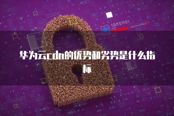 华为云cdn的优势和劣势是什么指标