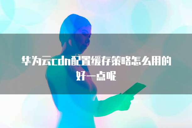 华为云cdn配置缓存策略怎么用的好一点呢