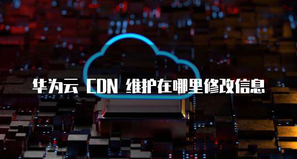 华为云 CDN 维护在哪里修改信息