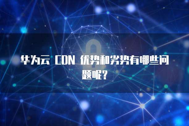 华为云 CDN 优势和劣势有哪些问题呢？