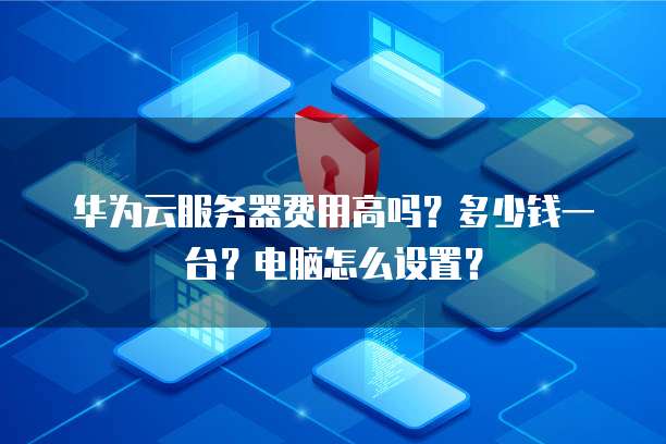 华为云服务器费用高吗?多少钱一台?电脑怎么设置?