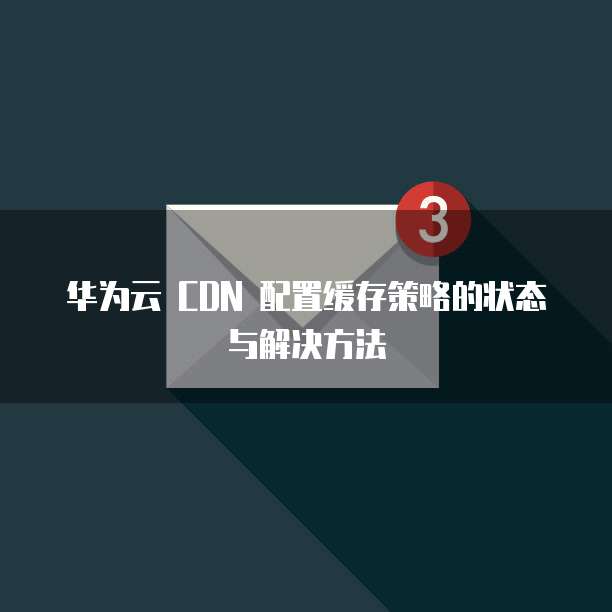华为云 CDN 配置缓存策略的状态与解决方法