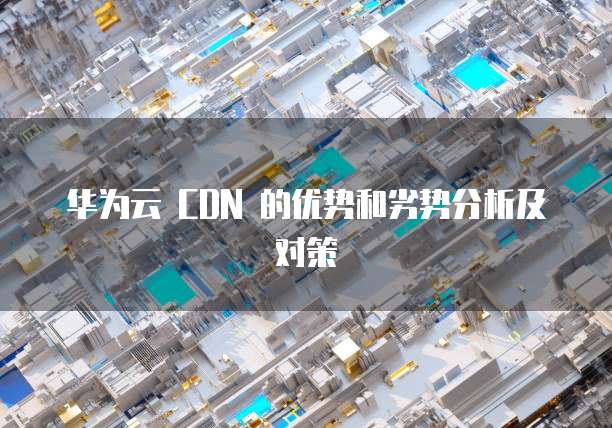 华为云 CDN 的优势和劣势分析及对策
