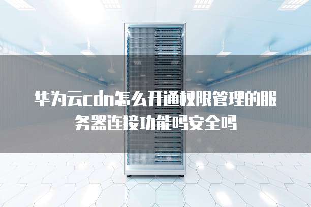华为云cdn怎么开通权限管理的服务器连接功能吗安全吗
