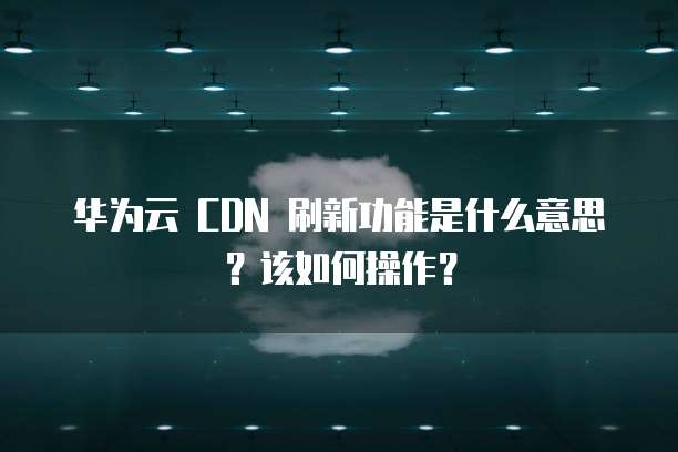 华为云 CDN 刷新功能是什么意思?该如何操作?