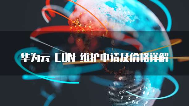 华为云 CDN 维护申请及价格详解