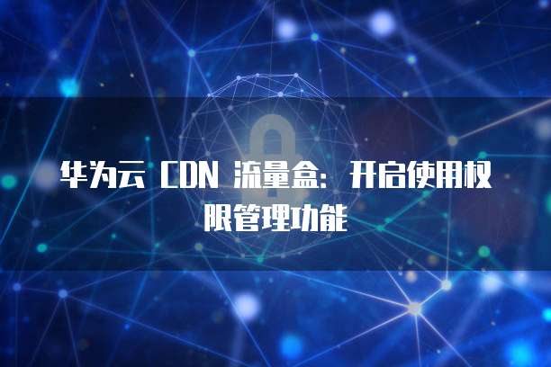 华为云 CDN 流量盒:开启使用权限管理功能