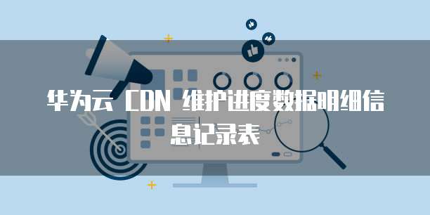 华为云 CDN 维护进度数据明细信息记录表
