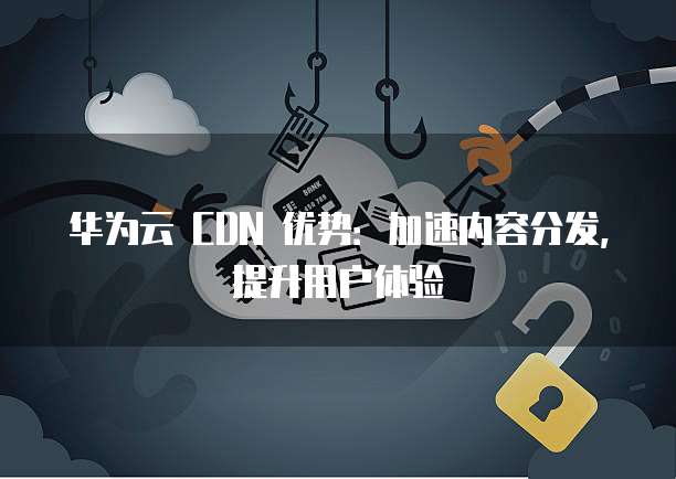 华为云 CDN 优势：加速内容分发，提升用户体验