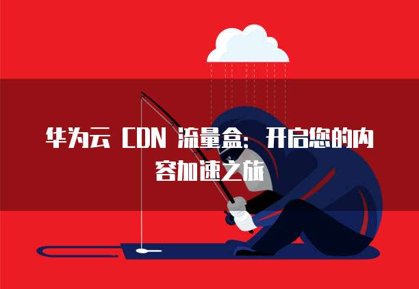 华为云 CDN 流量盒:开启您的内容加速之旅