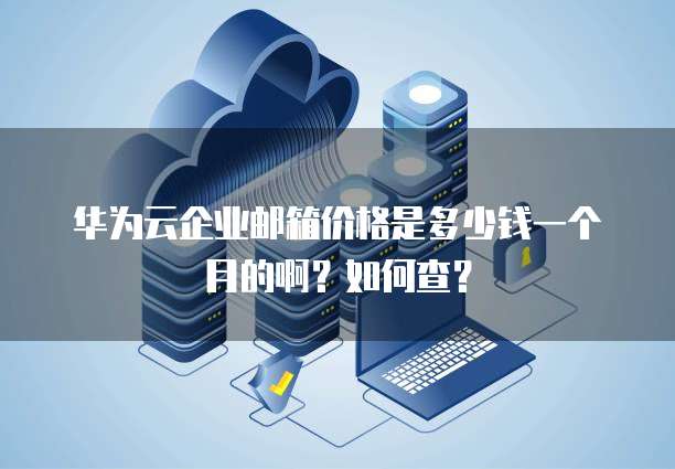华为云企业邮箱价格是多少钱一个月的啊?如何查?