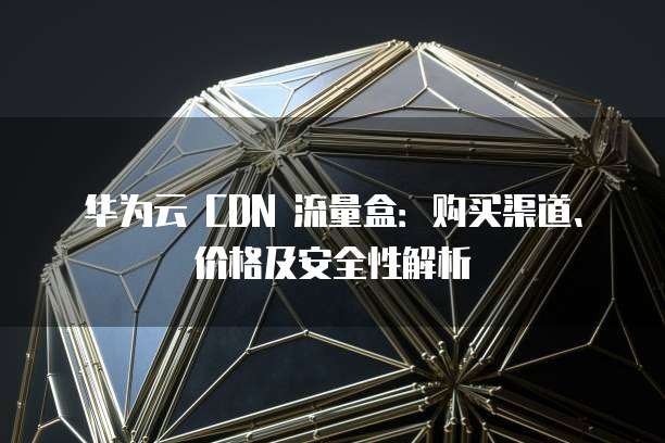 华为云 CDN 流量盒:购买渠道、价格及安全性解析