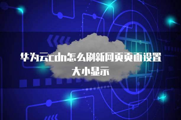 华为云cdn怎么刷新网页页面设置大小显示