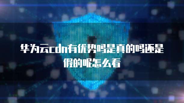 华为云cdn有优势吗是真的吗还是假的呢怎么看