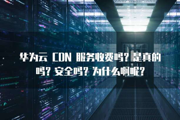 华为云 CDN 服务收费吗?是真的吗?安全吗?为什么啊呢?