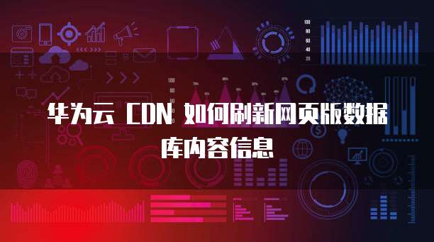 华为云 CDN 如何刷新网页版数据库内容信息