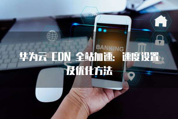 华为云 CDN 全站加速:速度设置及优化方法