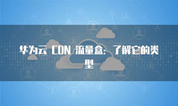 华为云 CDN 流量盒:了解它的类型