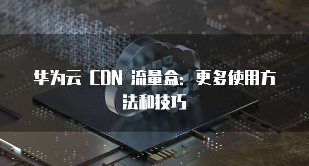 华为云 CDN 流量盒：更多使用方法和技巧