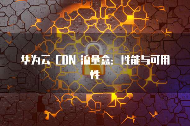 华为云 CDN 流量盒:性能与可用性