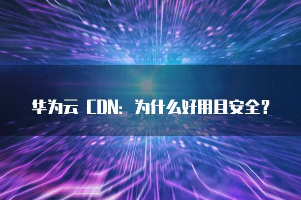 华为云 CDN:为什么好用且安全?