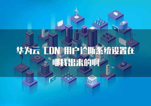 华为云 CDN 用户诊断系统设置在哪找出来的啊