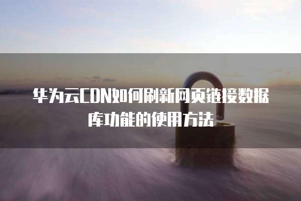 华为云CDN如何刷新网页链接数据库功能的使用方法