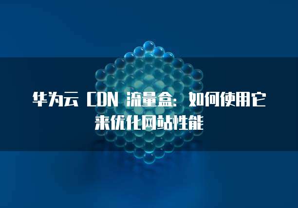 华为云 CDN 流量盒:如何使用它来优化网站性能